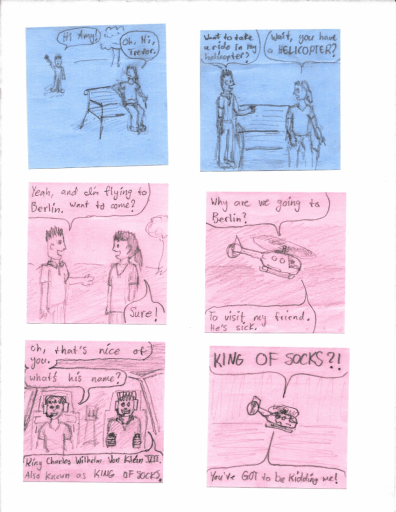 "Hi Amy!"
"Oh, hi, Trevor."
"Want to take a ride in my helicopter?"
"Wait, you have a HELICOPTER?"
"Yeah, and I'm flying to Berlin. Want to come?"
"Sure! Why are we going to Berlin?"
"To visit my friend. He's sick."
"Oh, that's nice of you. What's his name?"
"King Charles Wilhelm Von Klein VII. Also known as KING OF SOCKS."
"KING OF SOCKS?! You've GOT to be kidding me!"