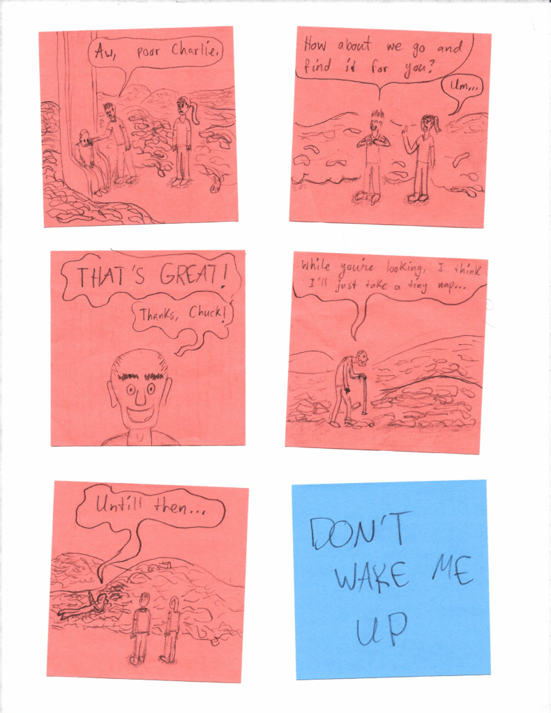 "Aw, poor Charlie. [...] How about we go and find it for you?"
"Um..."
"THAT'S GREAT! Thanks, Chuck! [...] While you're looking, I think I'll just take a tiny nap... Untill then..."
DON'T WAKE ME UP