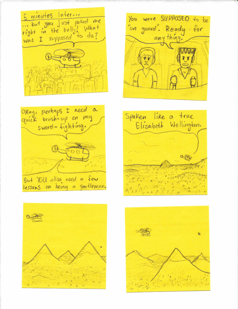 [5 minutes later...]
...but you just poked me right in the belly! What was I supposed to do?
You were SUPPOSED to be "on guard". Ready for anything.
Okay, perhaps I need a quick brush-up on my sword-fighting. But YOU allso need a few lessons on being a gentleman.
Spoken like a true Elizabeth Wellington.