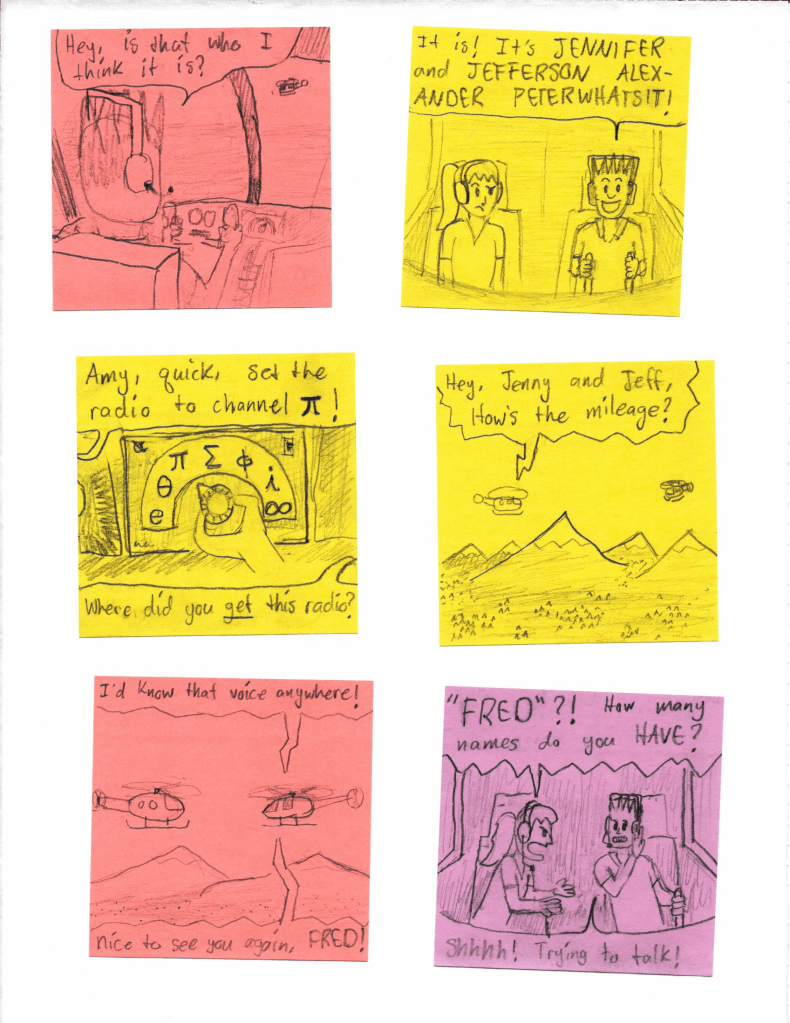 Hey, is that who I think it is?
It is! It's JENNIFER AND JEFFERSON ALEXANDER PETERWHATSIT! Amy, quick, set the radio to channel π!
Where did you get this radio?
Hey, Jenny and Jeff, How's the mileage?
I'd know that voice anywhere! Nice to see you again, FRED!
"FRED"?! How many names do you HAVE?
Shhhhh! Trying to talk!