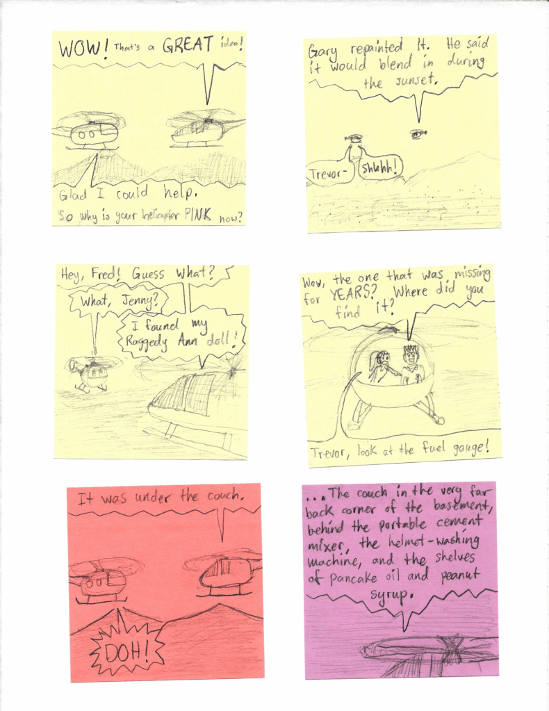 WOW! That's a GREAT idea!
Glad I could help. So why is your helicopter PINK now?
Gary repainted it. He said it would blend in during the sunset.
Trevor-
Shhhhhh!
Hey, Fred! Guess what?
What, Jenny?
I found my Raggedy Ann doll!
Wow, the one that was missing for YEARS? Where did you find it?
Trevor, look at the fuel gauge!
It was under the couch.
DOH!
...The couch in the very far back corner of the basement, behind the portable cement mixer, the helmet-washing machine, and the shelves of pancake oil and peanut syrup.