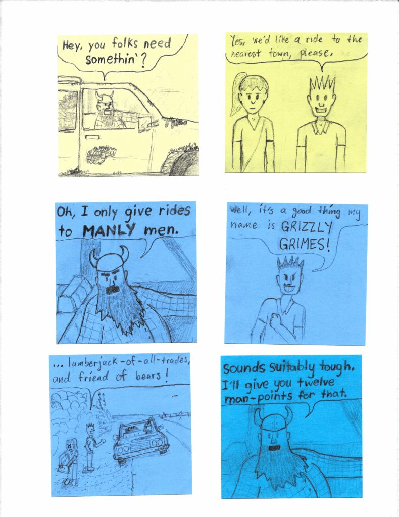 Hey, you folks need somethin'?
Yes, we'd like a ride to the nearest town, please.
Oh, I only give rides to MANLY men.
Well, it's a good thing my name is GRIZZLY GRIMES! Lumberjack-of-all-trades, and friend of bears!
Sounds suitably tough. I'll give you twelve man-points for that.