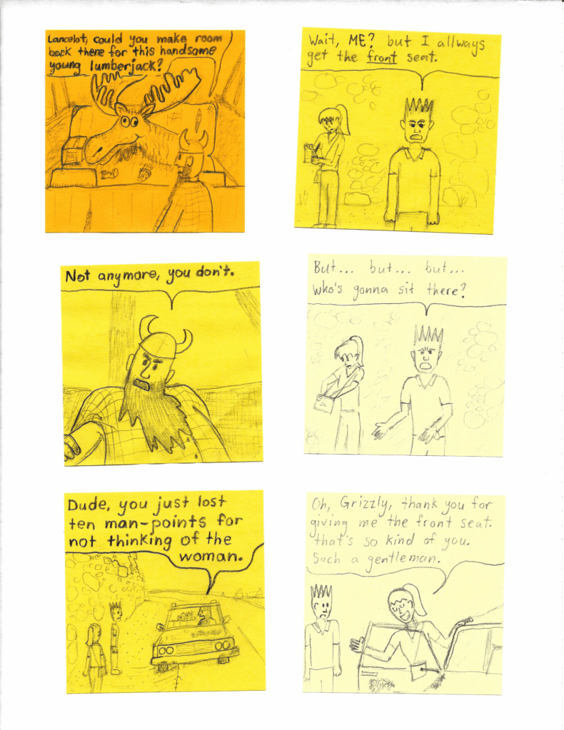 Lancelot, could you make room back there for this handsome young lumberjack?
Wait, ME? but I allways get the front seat.
Not anymore, you don't.
But... but... but... who's gonna sit there?
Dude, you just lost ten man-points for not thinking of the woman.
Oh, Grizzly, thank you for giving me the front seat. That's so kind of you. Such a gentleman.