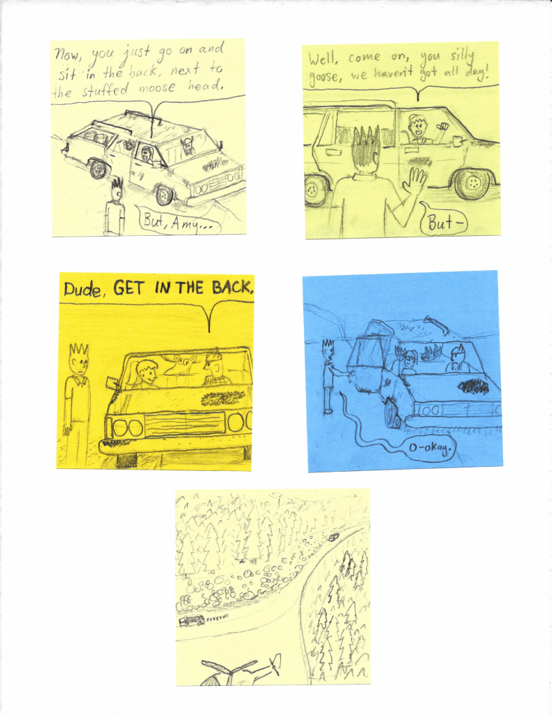 Now, you just go on and sit in the back, next to the stuffed moose head.
But, Amy...
Well, come on, you silly goose, we haven't got all day!
But-
Dude, GET IN THE BACK.
O-okay.
