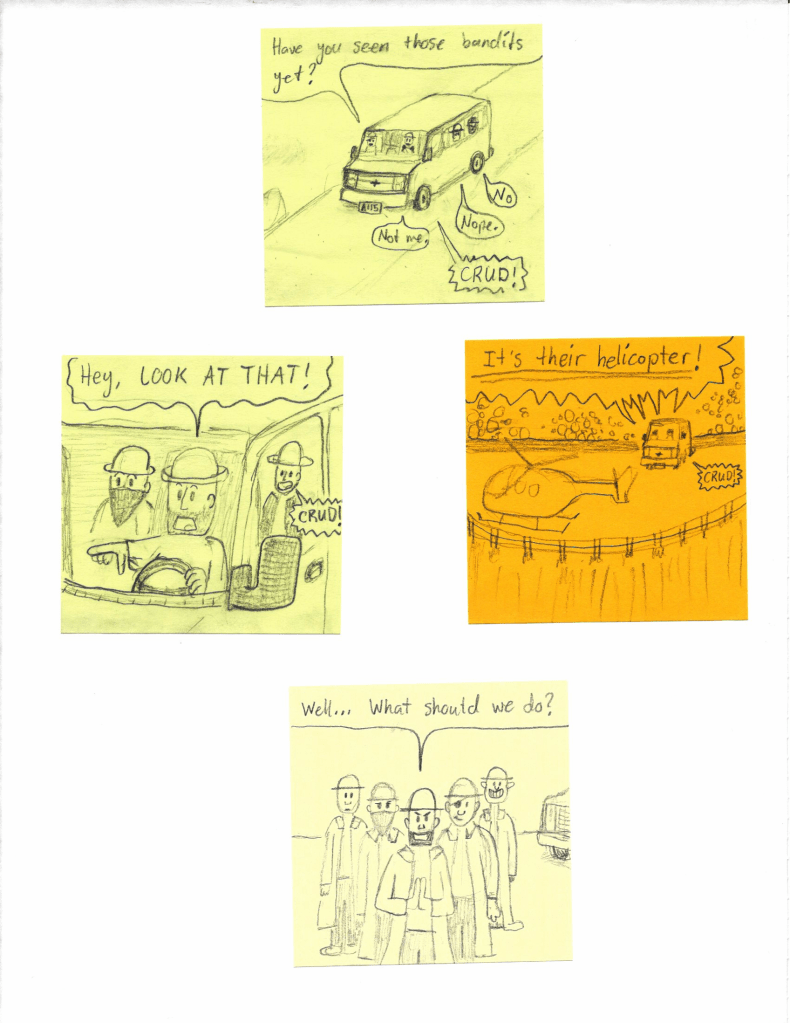 Have you seen those bandits yet?
Not me.
Nope.
No.
CRUD!
Hey, LOOK AT THAT!
CRUD!
It's their helicopter!
CRUD!
Well... What should we do?